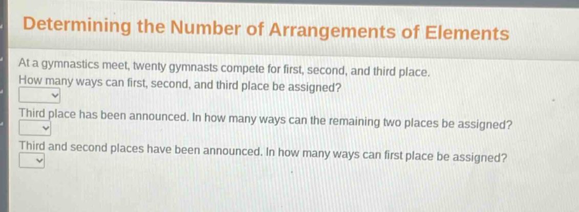 determining the number of arrangements of elements\nat a gymnastics meet, twenty gymnasts compete for first, second, and third place.\nhow many ways can first, second, and third place be assigned?\nthird place has been announced. in how many ways can the remaining two places be assigned?\nthird and second places have been announced. in how many ways can first place be assigned?