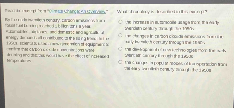 read the excerpt from \climate change: an overview.\ by the early twentieth century, carbon emissions from fossil - fuel burning reached 1 billion tons a year. automobiles, airplanes, and domestic and agricultural energy demands all contributed to the rising trend. in the 1950s, scientists used a new generation of equipment to confirm that carbon - dioxide concentrations were doubling and that this would have the effect of increased temperatures. what chronology is described in this excerpt? the increase in automobile usage from the early twentieth century through the 1950s the changes in carbon dioxide emissions from the early twentieth century through the 1950s the development of new technologies from the early twentieth century through the 1950s the changes in popular modes of transportation from the early twentieth century through the 1950s