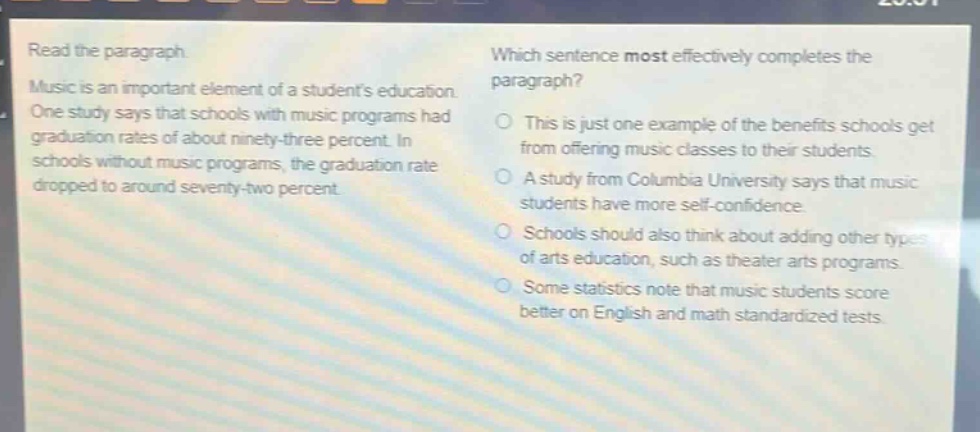 read the paragraph. music is an important element of a students education. one study says that schools with music programs had graduation rates of about ninety - three percent. in schools without music programs, the graduation rate dropped to around seventy - two percent. which sentence most effectively completes the paragraph? this is just one example of the benefits schools get from offering music classes to their students. a study from columbia university says that music students have more self - confidence. schools should also think about adding other types of arts education, such as theater arts programs. some statistics note that music students score better on english and math standardized tests.