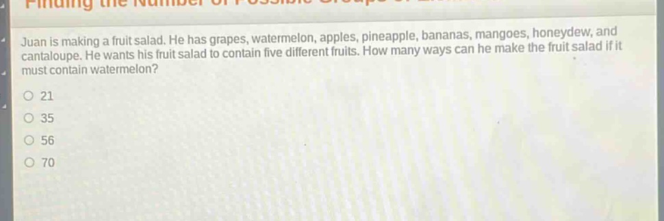 juan is making a fruit salad. he has grapes, watermelon, apples, pineapple, bananas, mangoes, honeydew, and cantaloupe. he wants his fruit salad to contain five different fruits. how many ways can he make the fruit salad if it must contain watermelon? 21 35 56 70