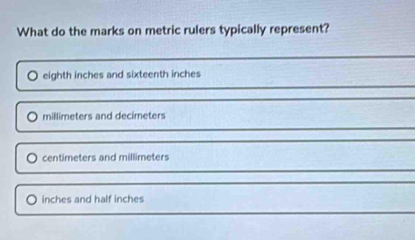 what do the marks on metric rulers typically represent?\no eighth inches and sixteenth inches\no millimeters and decimeters\no centimeters and millimeters\no inches and half inches