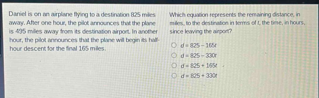 daniel is on an airplane flying to a destination 825 miles away. after one hour, the pilot announces that the plane is 495 miles away from its destination airport. in another hour, the pilot announces that the plane will begin its half - hour descent for the final 165 miles. which equation represents the remaining distance, in miles, to the destination in terms of t, the time, in hours, since leaving the airport? o d = 825 - 165t o d = 825 - 330t o d = 825 + 165t o d = 825 + 330t