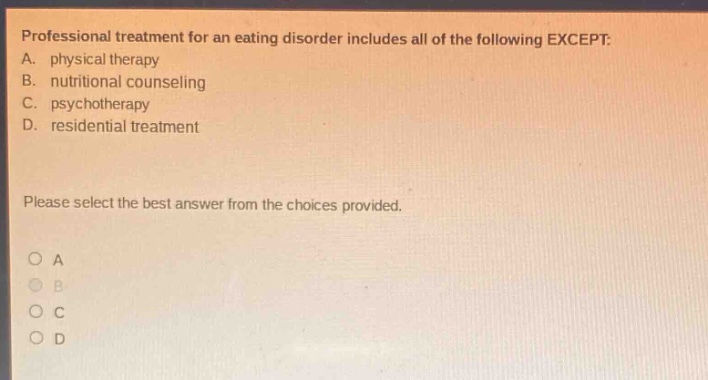 professional treatment for an eating disorder includes all of the following except: a. physical therapy b. nutritional counseling c. psychotherapy d. residential treatment please select the best answer from the choices provided.