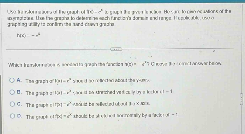 use transformations of the graph of f(x)=e^x to graph the given function. be sure to give equations of the asymptotes. use the graphs to determine each functions domain and range. if applicable, use a graphing utility to confirm the hand - drawn graphs. h(x)= - e^x which transformation is needed to graph the function h(x)= - e^x? choose the correct answer below. a. the graph of f(x)=e^x should be reflected about the y - axis. b. the graph of f(x)=e^x should be stretched vertically by a factor of - 1. c. the graph of f(x)=e^x should be reflected about the x - axis. d. the graph of f(x)=e^x should be stretched horizontally by a factor of - 1.