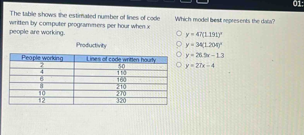 the table shows the estimated number of lines of code written by computer programmers per hour when x people are working. productivity people working lines of code written hourly 2 50 4 110 6 160 8 210 10 270 12 320 which model best represents the data? y = 47(1.191)^x y = 34(1.204)^x y = 26.9x - 1.3 y = 27x - 4