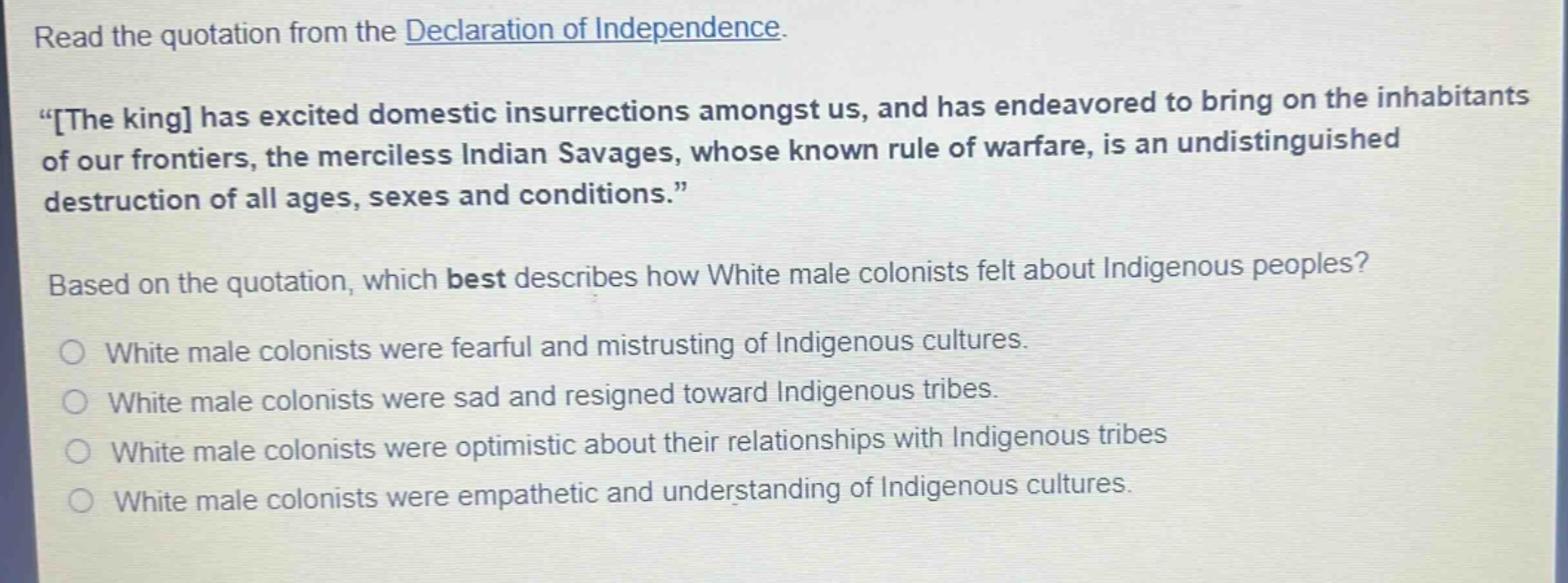 read the quotation from the declaration of independence. \the king has excited domestic insurrections amongst us, and has endeavored to bring on the inhabitants of our frontiers, the merciless indian savages, whose known rule of warfare, is an undistinguished destruction of all ages, sexes and conditions.\ based on the quotation, which best describes how white male colonists felt about indigenous peoples? white male colonists were fearful and mistrusting of indigenous cultures. white male colonists were sad and resigned toward indigenous tribes. white male colonists were optimistic about their relationships with indigenous tribes white male colonists were empathetic and understanding of indigenous cultures.