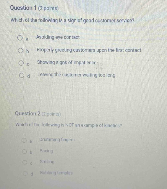 question 1 (2 points)\nwhich of the following is a sign of good customer service?\no a avoiding eye contact\no b properly greeting customers upon the first contact\no c showing signs of impatience\no d leaving the customer waiting too long\n\nquestion 2 (2 points)\nwhich of the following is not an example of kinetics?\no a drumming fingers\no b pacing\no c smiling\no d rubbing temples