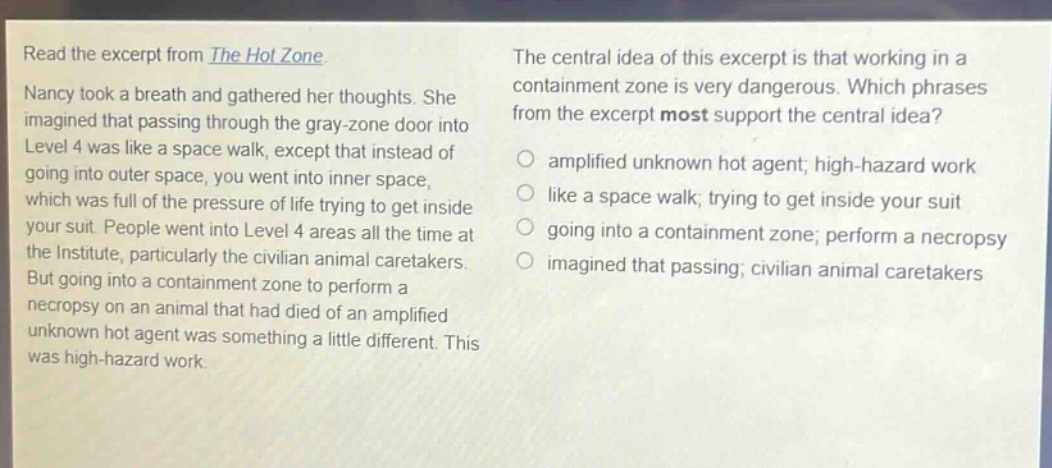 read the excerpt from the hot zone. nancy took a breath and gathered her thoughts. she imagined that passing through the gray - zone door into level 4 was like a space walk, except that instead of going into outer space, you went into inner space, which was full of the pressure of life trying to get inside your suit. people went into level 4 areas all the time at the institute, particularly the civilian animal caretakers. but going into a containment zone to perform a necropsy on an animal that had died of an amplified unknown hot agent was something a little different. this was high - hazard work. the central idea of this excerpt is that working in a containment zone is very dangerous. which phrases from the excerpt most support the central idea? amplified unknown hot agent; high - hazard work like a space walk; trying to get inside your suit going into a containment zone; perform a necropsy imagined that passing; civilian animal caretakers