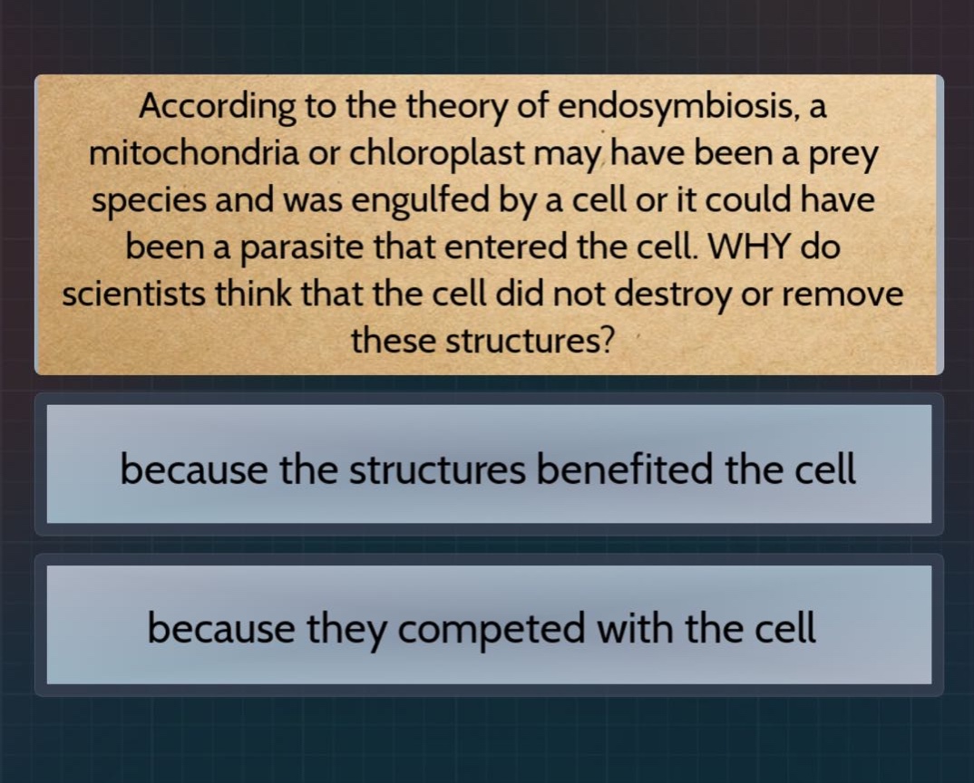 according to the theory of endosymbiosis, a mitochondria or chloroplast may have been a prey species and was engulfed by a cell or it could have been a parasite that entered the cell. why do scientists think that the cell did not destroy or remove these structures? because the structures benefited the cell because they competed with the cell