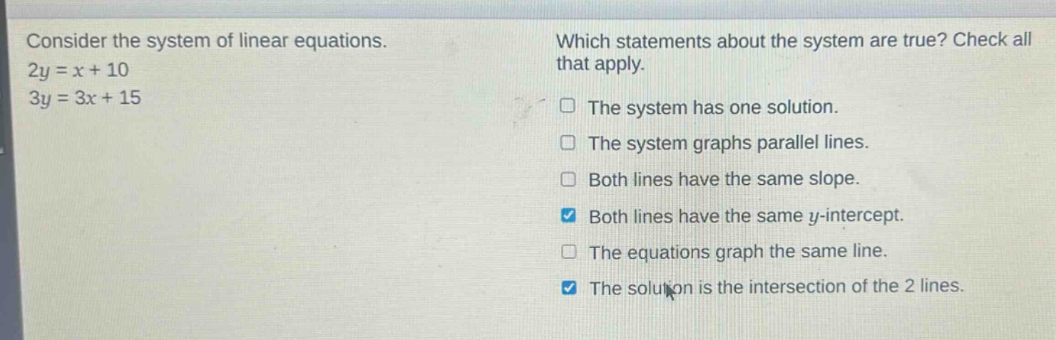consider the system of linear equations. 2y = x + 10 3y = 3x + 15 which statements about the system are true? check all that apply. the system has one solution. the system graphs parallel lines. both lines have the same slope. both lines have the same y - intercept. the equations graph the same line. the solution is the intersection of the 2 lines.