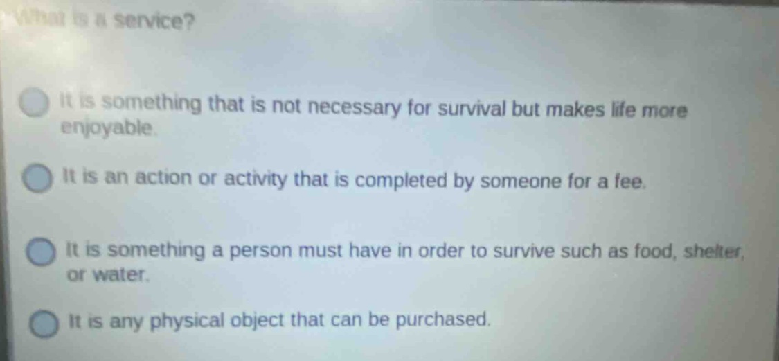 what is a service? it is something that is not necessary for survival but makes life more enjoyable. it is an action or activity that is completed by someone for a fee. it is something a person must have in order to survive such as food, shelter, or water. it is any physical object that can be purchased.