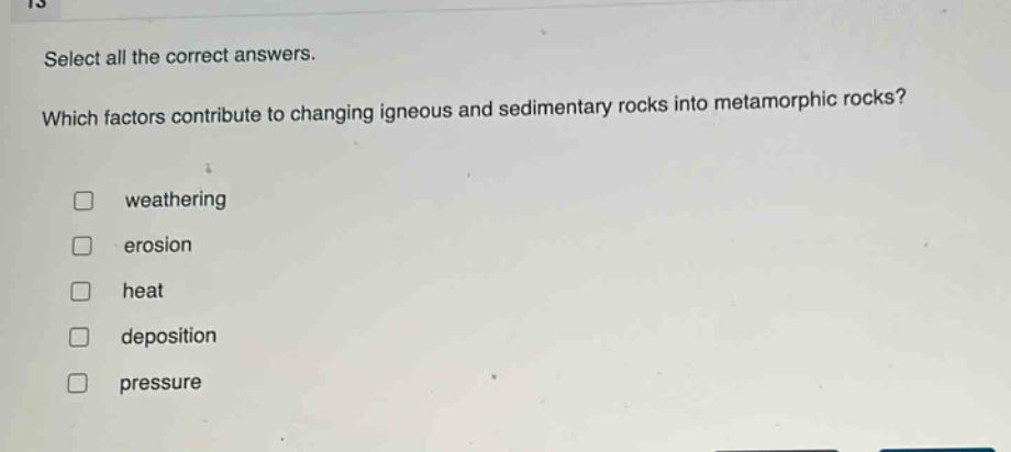 select all the correct answers. which factors contribute to changing igneous and sedimentary rocks into metamorphic rocks? weathering erosion heat deposition pressure