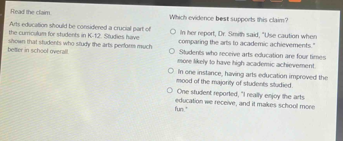 read the claim. arts education should be considered a crucial part of the curriculum for students in k - 12. studies have shown that students who study the arts perform much better in school overall. which evidence best supports this claim? in her report, dr. smith said, use caution when comparing the arts to academic achievements. students who receive arts education are four times more likely to have high academic achievement. in one instance, having arts education improved the mood of the majority of students studied. one student reported, i really enjoy the arts education we receive, and it makes school more fun.
