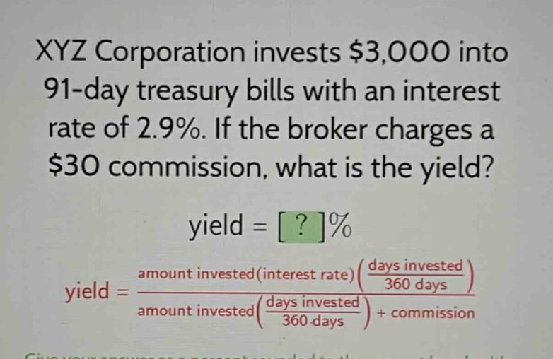 xyz corporation invests $3,000 into 91 - day treasury bills with an interest rate of 2.9%. if the broker charges a $30 commission, what is the yield? yield = ?% yield = amount invested(interest rate)(days invested / 360 days) / amount invested(days invested / 360 days) + commission