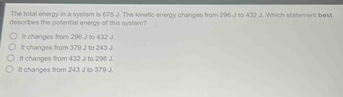 the total energy in a system is 675 j. the kinetic energy changes from 296 j to 432 j. which statement best describes the potential energy of this system? it changes from 296 j to 432 j. it changes from 379 j to 243 j. it changes from 432 j to 296 j. it changes from 243 j to 379 j.