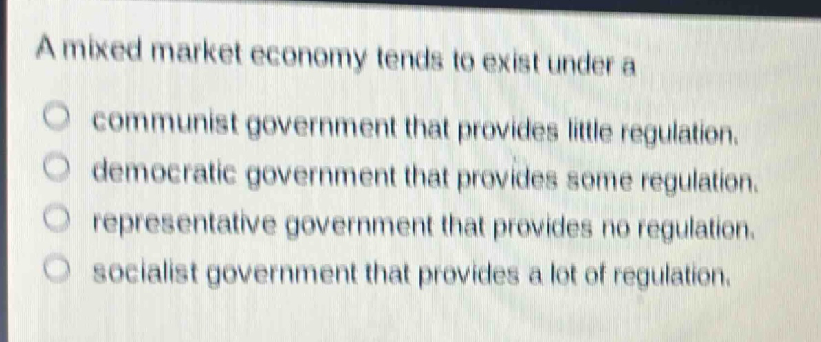 a mixed market economy tends to exist under a\ncommunist government that provides little regulation.\ndemocratic government that provides some regulation.\nrepresentative government that provides no regulation.\nsocialist government that provides a lot of regulation.