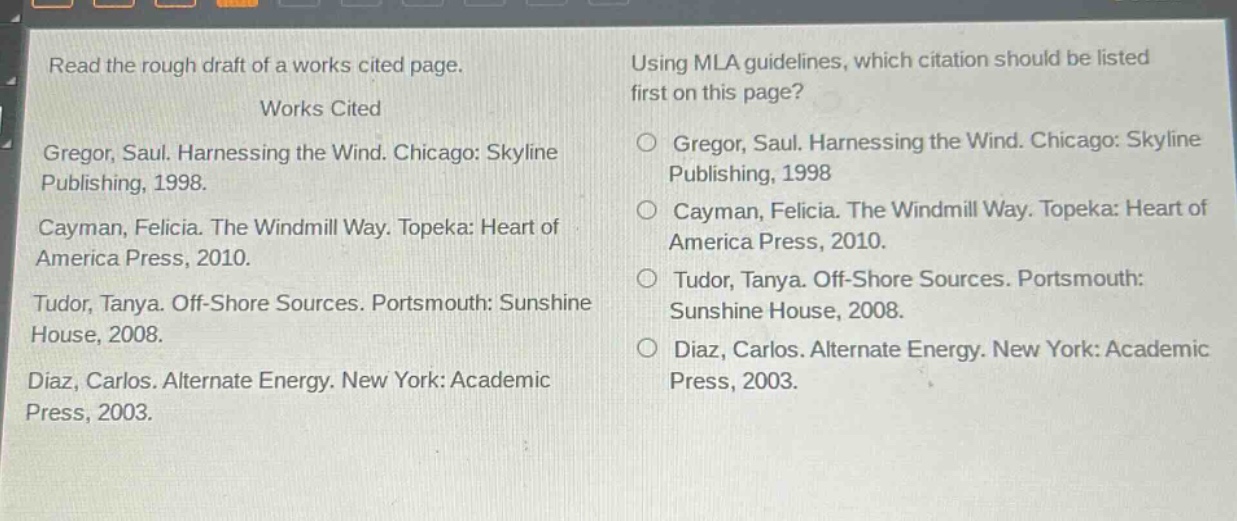 read the rough draft of a works cited page. works cited gregor, saul. harnessing the wind. chicago: skyline publishing, 1998. cayman, felicia. the windmill way. topeka: heart of america press, 2010. tudor, tanya. off - shore sources. portsmouth: sunshine house, 2008. diaz, carlos. alternate energy. new york: academic press, 2003. using mla guidelines, which citation should be listed first on this page? gregor, saul. harnessing the wind. chicago: skyline publishing, 1998 cayman, felicia. the windmill way. topeka: heart of america press, 2010. tudor, tanya. off - shore sources. portsmouth: sunshine house, 2008. diaz, carlos. alternate energy. new york: academic press, 2003.