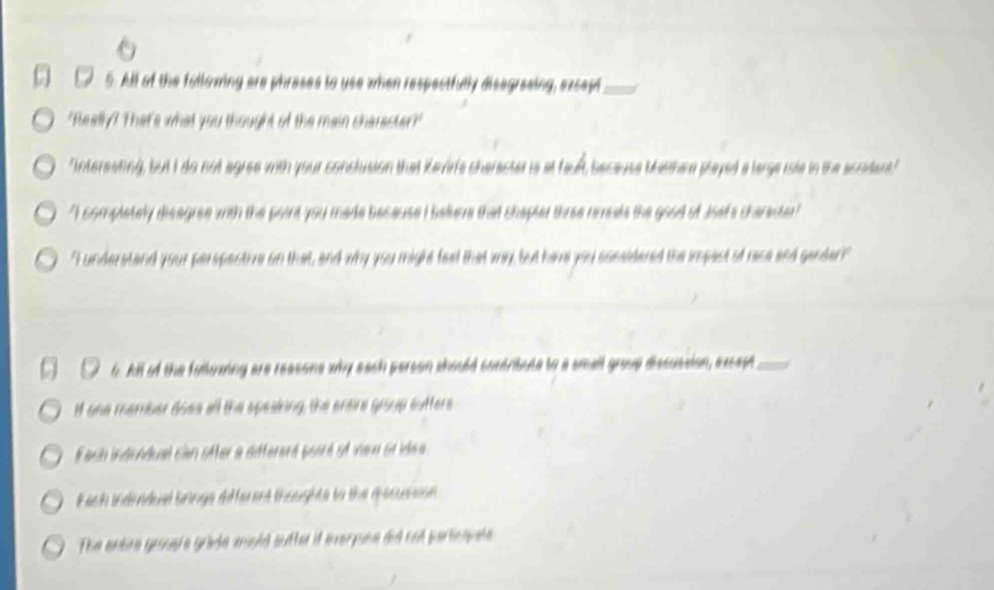 5. all of the following are phrases to use when respectfully disagreeing, except ___ really? thats what you thought of the main character? interesting, but i do not agree with your conclusion that yoshis character is at fault, because haruto played a large role in the problem! i completely disagree with the point you made because i believe that chapter three reveals the good of jadas character! i understand your perspective on that, and why you might feel that way, but have you considered the aspect of race and gender? 6. all of the following are reasons why each person should contribute to a small - group discussion, except ___ if one member does all the speaking, the entire group suffers each individual can offer a different point of view or idea each individual brings different thoughts to the discussion the entire groups grade would suffer if everyone did not participate