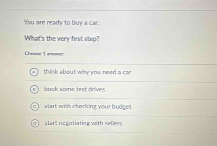 you are ready to buy a car. whats the very first step? choose 1 answer: a think about why you need a car b book some test drives c start with checking your budget d start negotiating with sellers
