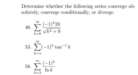 determine whether the following series converge absolutely, converge conditionally, or diverge.\n46. $sum_{k = 0}^{infty}\frac{(-1)^{k}2k}{sqrt{k^{2}+9}}$\n53. $sum_{k = 1}^{infty}(-1)^{k}\tan^{-1}k$\n58. $sum_{k = 3}^{infty}\frac{(-1)^{k}}{ln k}$