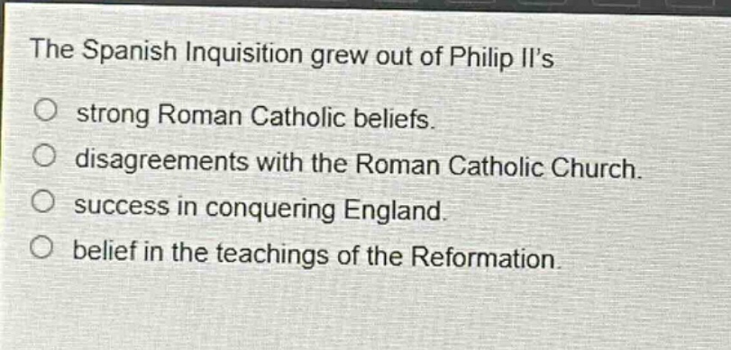 the spanish inquisition grew out of philip iis\no strong roman catholic beliefs.\no disagreements with the roman catholic church.\no success in conquering england.\no belief in the teachings of the reformation.