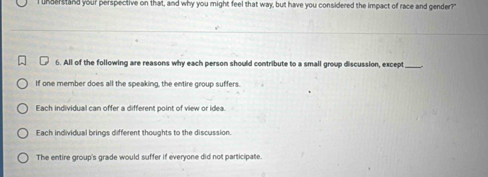 6. all of the following are reasons why each person should contribute to a small group discussion, except ___. if one member does all the speaking, the entire group suffers. each individual can offer a different point of view or idea. each individual brings different thoughts to the discussion. the entire groups grade would suffer if everyone did not participate.