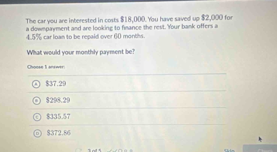 the car you are interested in costs $18,000. you have saved up $2,000 for a down - payment and are looking to finance the rest. your bank offers a 4.5% car loan to be repaid over 60 months. what would your monthly payment be? choose 1 answer: a $37.29 b $298.29 c $335.57 d $372.86