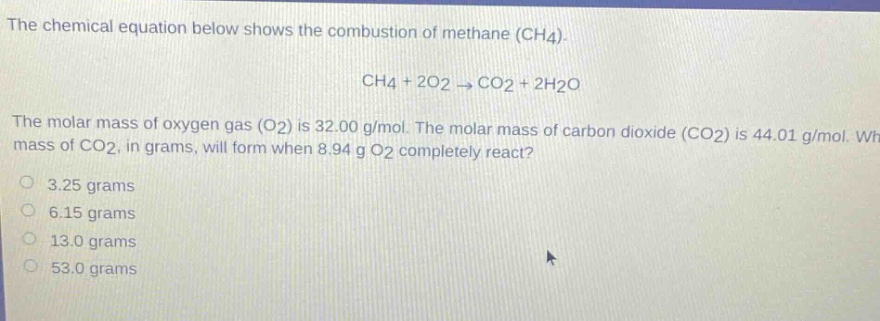 the chemical equation below shows the combustion of methane (ch4). ch4 + 2o2 → co2 + 2h2o the molar mass of oxygen gas (o2) is 32.00 g/mol. the molar mass of carbon dioxide (co2) is 44.01 g/mol. what mass of co2, in grams, will form when 8.94 g o2 completely react? 3.25 grams 6.15 grams 13.0 grams 53.0 grams