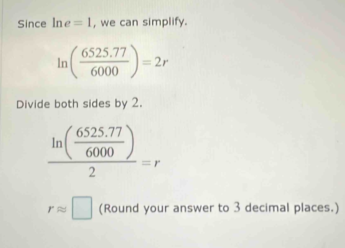 since ln e = 1, we can simplify. ln((6525.77)/(6000)) = 2r divide both sides by 2. (ln((6525.77)/(6000)))/2 = r r ≈ (round your answer to 3 decimal places.)