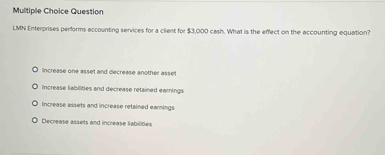 multiple choice question lmn enterprises performs accounting services for a client for $3,000 cash. what is the effect on the accounting equation? increase one asset and decrease another asset increase liabilities and decrease retained earnings increase assets and increase retained earnings decrease assets and increase liabilities