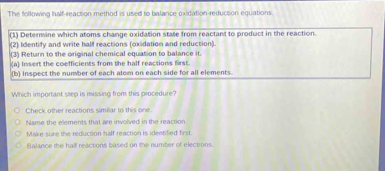 the following half - reaction method is used to balance oxidation - reduction equations. (1) determine which atoms change oxidation state from reactant to product in the reaction. (2) identify and write half reactions (oxidation and reduction). (3) return to the original chemical equation to balance it. (a) insert the coefficients from the half reactions first. (b) inspect the number of each atom on each side for all elements. which important step is missing from this procedure? check other reactions similar to this one. name the elements that are involved in the reaction. make sure the reduction half reaction is identified first. balance the half reactions based on the number of electrons.
