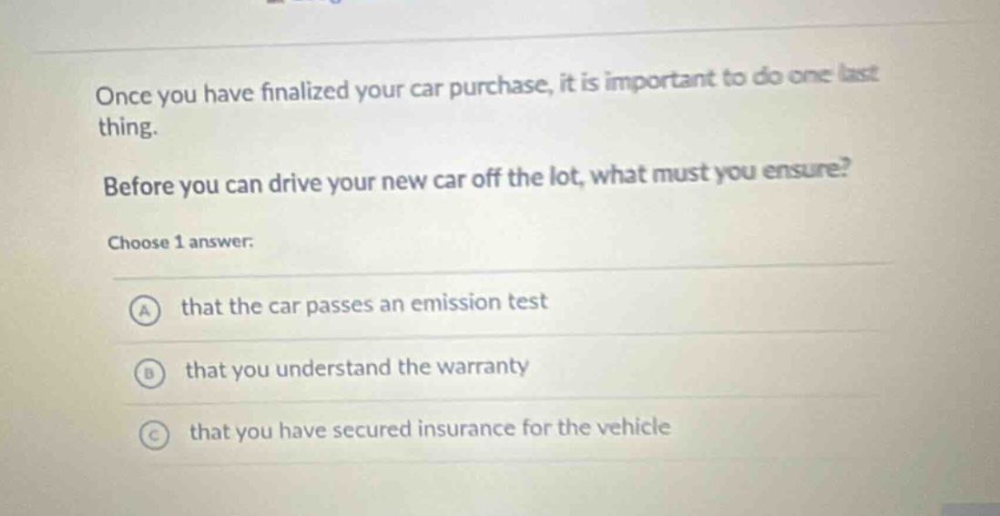 once you have finalized your car purchase, it is important to do one last thing. before you can drive your new car off the lot, what must you ensure? choose 1 answer: a that the car passes an emission test b that you understand the warranty c that you have secured insurance for the vehicle