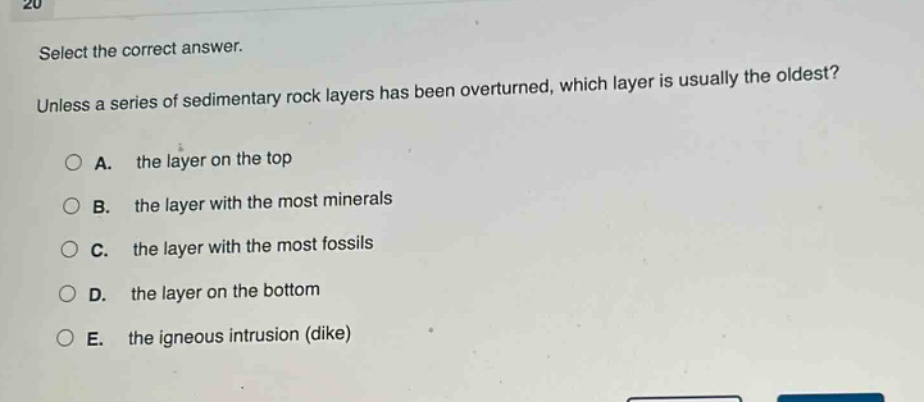 select the correct answer. unless a series of sedimentary rock layers has been overturned, which layer is usually the oldest? a. the layer on the top b. the layer with the most minerals c. the layer with the most fossils d. the layer on the bottom e. the igneous intrusion (dike)