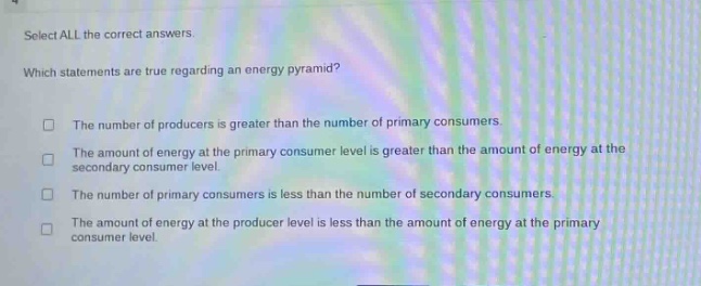 select all the correct answers. which statements are true regarding an energy pyramid? the number of producers is greater than the number of primary consumers. the amount of energy at the primary consumer level is greater than the amount of energy at the secondary consumer level. the number of primary consumers is less than the number of secondary consumers. the amount of energy at the producer level is less than the amount of energy at the primary consumer level.