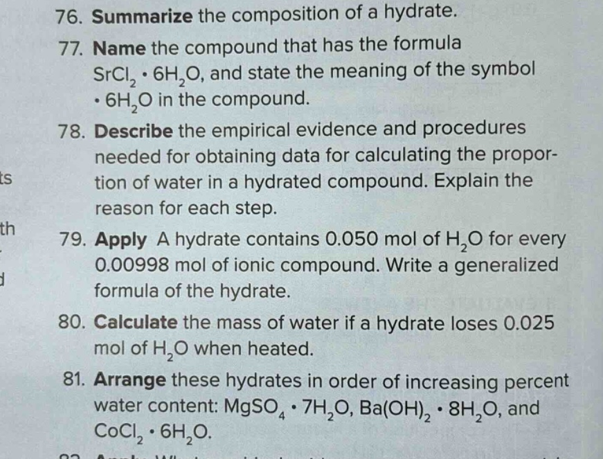 76. summarize the composition of a hydrate.\n77. name the compound that has the formula srcl₂·6h₂o, and state the meaning of the symbol ·6h₂o in the compound.\n78. describe the empirical evidence and procedures needed for obtaining data for calculating the proportion of water in a hydrated compound. explain the reason for each step.\n79. apply a hydrate contains 0.050 mol of h₂o for every 0.00998 mol of ionic compound. write a generalized formula of the hydrate.\n80. calculate the mass of water if a hydrate loses 0.025 mol of h₂o when heated.\n81. arrange these hydrates in order of increasing percent water content: mgso₄·7h₂o, ba(oh)₂·8h₂o, and cocl₂·6h₂o.