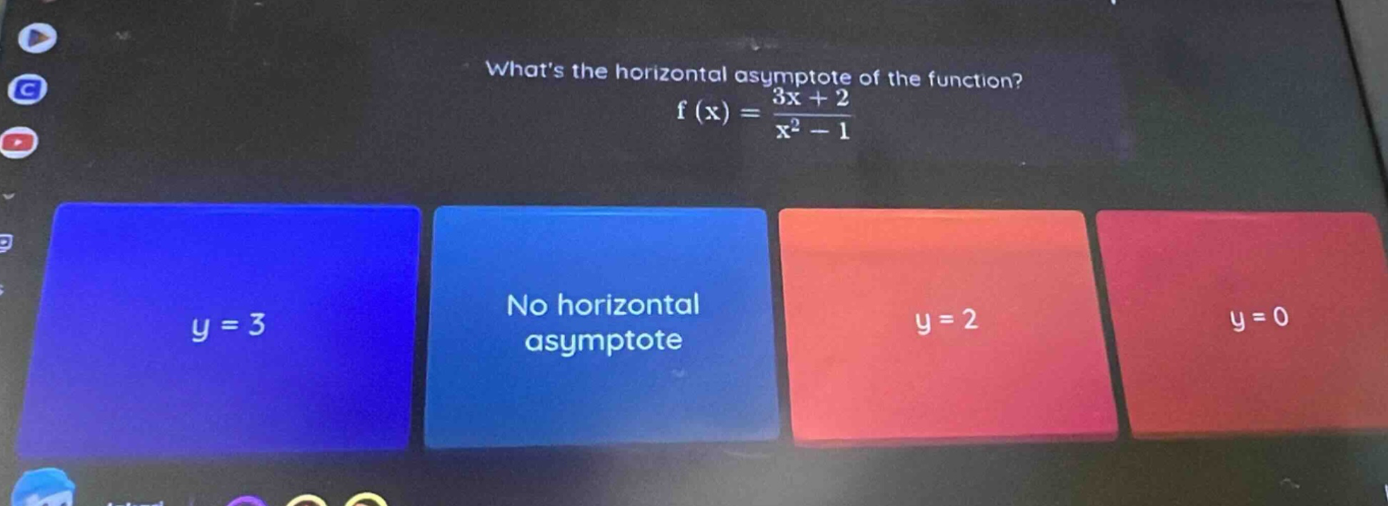 whats the horizontal asymptote of the function? f(x)=(3x + 2)/(x^2 - 1) y = 3 no horizontal asymptote y = 2 y = 0