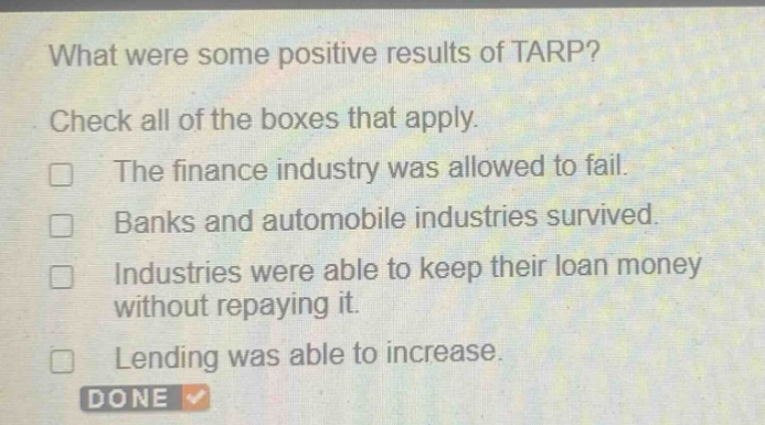 what were some positive results of tarp? check all of the boxes that apply. the finance industry was allowed to fail. banks and automobile industries survived. industries were able to keep their loan money without repaying it. lending was able to increase. done