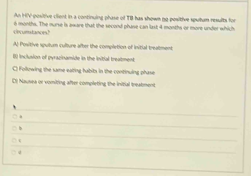 an hiv - positive client in a continuing phase of tb has shown no positive sputum results for 6 months. the nurse is aware that the second phase can last 4 months or more under which circumstances? a) positive sputum culture after the completion of initial treatment b) inclusion of pyrazinamide in the initial treatment c) following the same eating habits in the continuing phase d) nausea or vomiting after completing the initial treatment