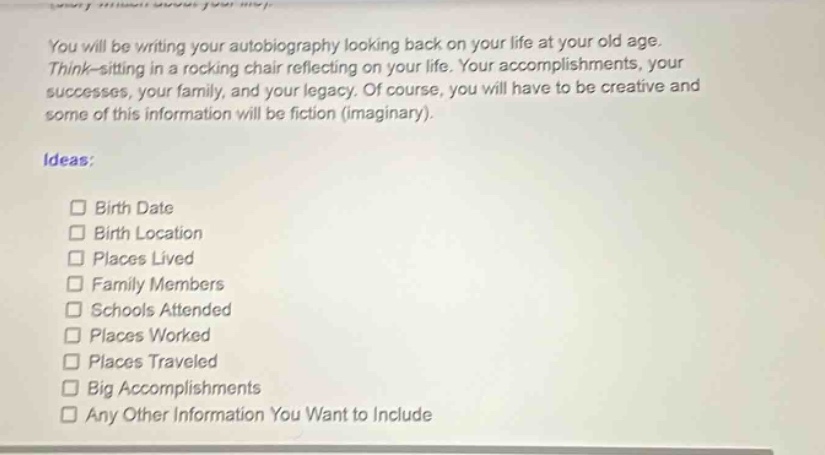 you will be writing your autobiography looking back on your life at your old age. think - sitting in a rocking chair reflecting on your life. your accomplishments, your successes, your family, and your legacy. of course, you will have to be creative and some of this information will be fiction (imaginary). ideas: birth date birth location places lived family members schools attended places worked places traveled big accomplishments any other information you want to include