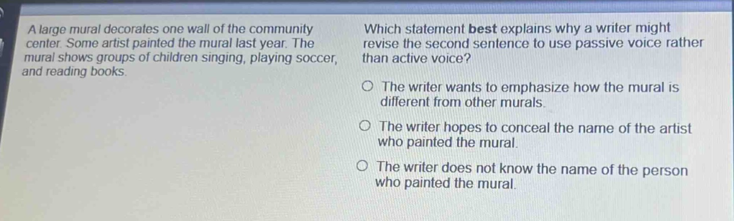 a large mural decorates one wall of the community center. some artist painted the mural last year. the mural shows groups of children singing, playing soccer, and reading books. which statement best explains why a writer might revise the second sentence to use passive voice rather than active voice? the writer wants to emphasize how the mural is different from other murals. the writer hopes to conceal the name of the artist who painted the mural. the writer does not know the name of the person who painted the mural.