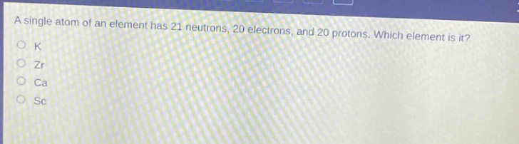 a single atom of an element has 21 neutrons, 20 electrons, and 20 protons. which element is it?\no k\no zr\no ca\no sc