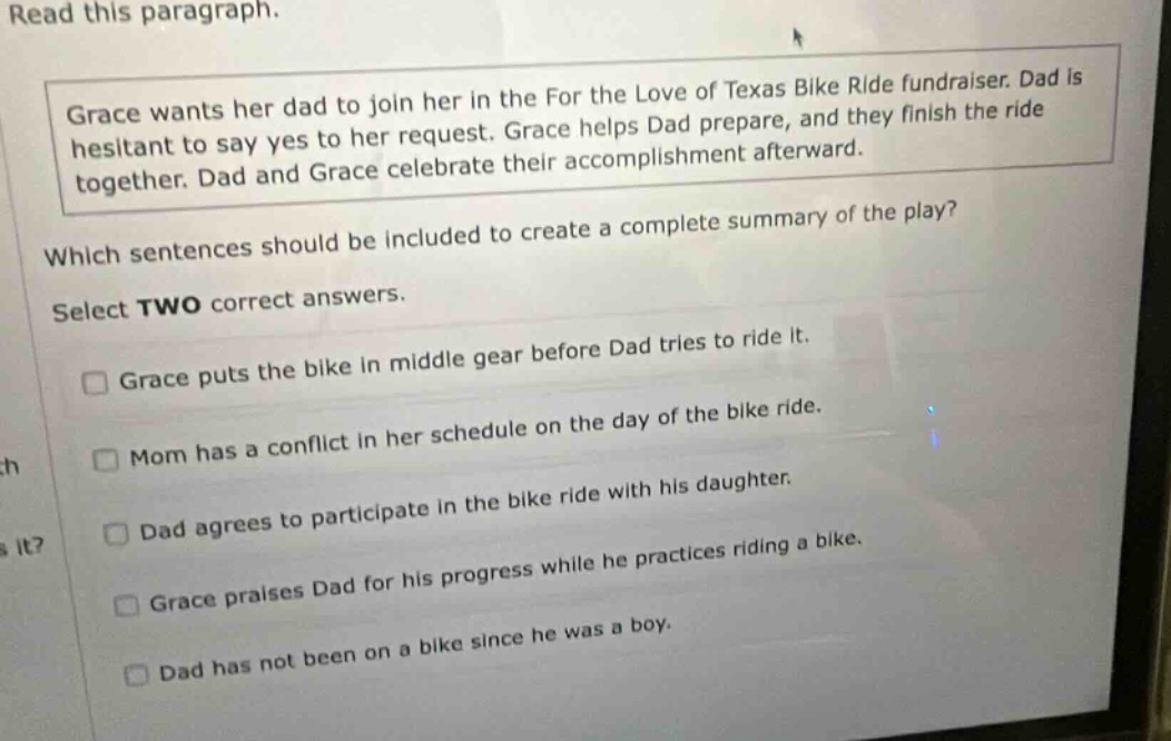 read this paragraph. grace wants her dad to join her in the for the love of texas bike ride fundraiser. dad is hesitant to say yes to her request. grace helps dad prepare, and they finish the ride together. dad and grace celebrate their accomplishment afterward. which sentences should be included to create a complete summary of the play? select two correct answers. grace puts the bike in middle gear before dad tries to ride it. mom has a conflict in her schedule on the day of the bike ride. dad agrees to participate in the bike ride with his daughter. grace praises dad for his progress while he practices riding a bike. dad has not been on a bike since he was a boy.