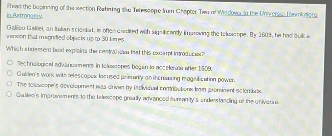 read the beginning of the section refining the telescope from chapter two of windows to the universe: revolutions in astronomy. galileo galilei, an italian scientist, is often credited with significantly improving the telescope. by 1609, he had built a version that magnified objects up to 30 times. which statement best explains the central idea that this excerpt introduces? technological advancements in telescopes began to accelerate after 1609. galileos work with telescopes focused primarily on increasing magnification power. the telescopes development was driven by individual contributions from prominent scientists. galileos improvements to the telescope greatly advanced humanitys understanding of the universe.