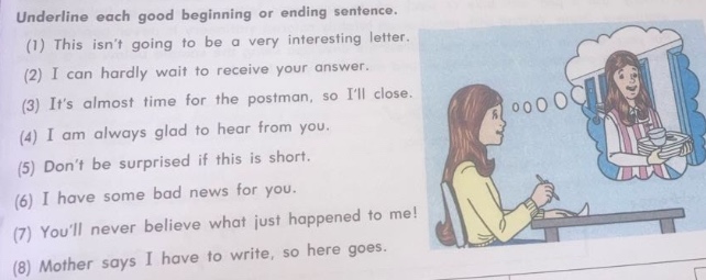 underline each good beginning or ending sentence.\n(1) this isnt going to be a very interesting letter.\n(2) i can hardly wait to receive your answer.\n(3) its almost time for the postman, so ill close.\n(4) i am always glad to hear from you.\n(5) dont be surprised if this is short.\n(6) i have some bad news for you.\n(7) youll never believe what just happened to me!\n(8) mother says i have to write, so here goes.