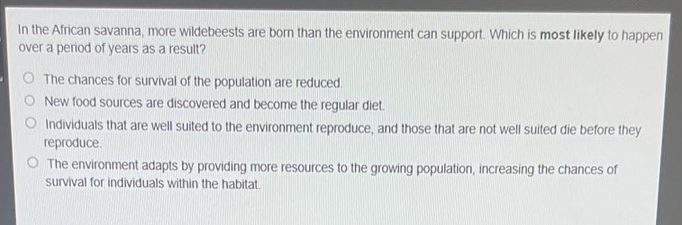 in the african savanna, more wildebeests are born than the environment can support. which is most likely to happen over a period of years as a result?\nthe chances for survival of the population are reduced.\nnew food sources are discovered and become the regular diet.\nindividuals that are well suited to the environment reproduce, and those that are not well suited die before they reproduce.\nthe environment adapts by providing more resources to the growing population, increasing the chances of survival for individuals within the habitat.