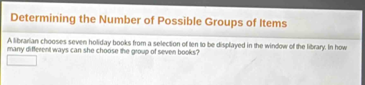 determining the number of possible groups of items\na librarian chooses seven holiday books from a selection of ten to be displayed in the window of the library. in how many different ways can she choose the group of seven books?