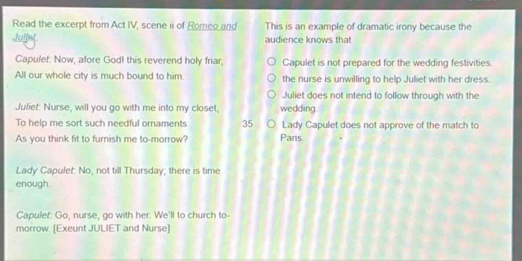 read the excerpt from act iv, scene ii of romeo and juliet. capulet: now, afore god! this reverend holy friar, all our whole city is much bound to him. juliet: nurse, will you go with me into my closet, to help me sort such needful ornaments as you think fit to furnish me to - morrow? lady capulet: no, not till thursday; there is time enough. capulet: go, nurse, go with her. well to church to - morrow. exeunt juliet and nurse this is an example of dramatic irony because the audience knows that capulet is not prepared for the wedding festivities. the nurse is unwilling to help juliet with her dress. juliet does not intend to follow through with the wedding. lady capulet does not approve of the match to paris.