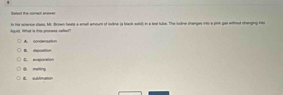 select the correct answer. in his science class, mr. brown heats a small amount of iodine (a black solid) in a test tube. the iodine changes into a pink gas without changing into liquid. what is this process called? a. condensation b. deposition c. evaporation d. melting e. sublimation
