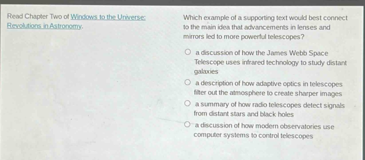 read chapter two of windows to the universe: revolutions in astronomy. which example of a supporting text would best connect to the main idea that advancements in lenses and mirrors led to more powerful telescopes? a discussion of how the james webb space telescope uses infrared technology to study distant galaxies a description of how adaptive optics in telescopes filter out the atmosphere to create sharper images a summary of how radio telescopes detect signals from distant stars and black holes a discussion of how modern observatories use computer systems to control telescopes