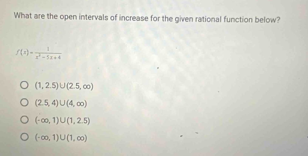 what are the open intervals of increase for the given rational function below? f(x)=1/(x^2 - 5x + 4) o (1, 2.5)u(2.5, ∞) o (2.5, 4)u(4, ∞) o (-∞, 1)u(1, 2.5) o (-∞, 1)u(1, ∞)